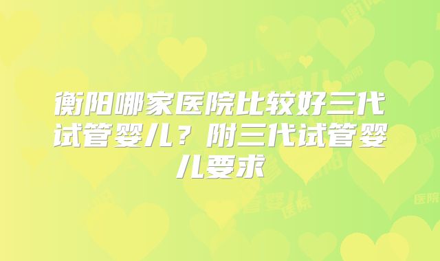 衡阳哪家医院比较好三代试管婴儿？附三代试管婴儿要求