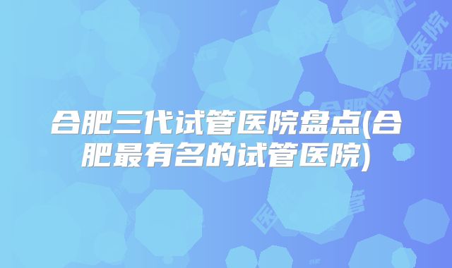 合肥三代试管医院盘点(合肥最有名的试管医院)