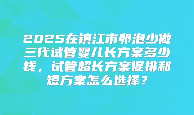 2025在镇江市卵泡少做三代试管婴儿长方案多少钱，试管超长方案促排和短方案怎么选择？