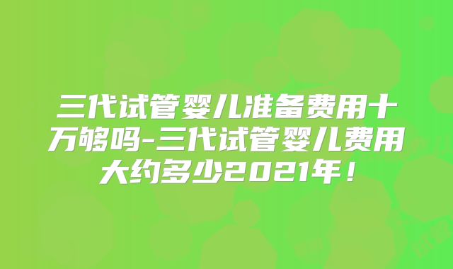 三代试管婴儿准备费用十万够吗-三代试管婴儿费用大约多少2021年!