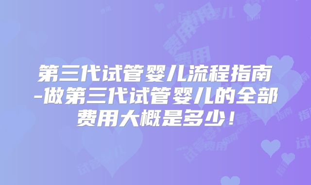 第三代试管婴儿流程指南-做第三代试管婴儿的全部费用大概是多少!
