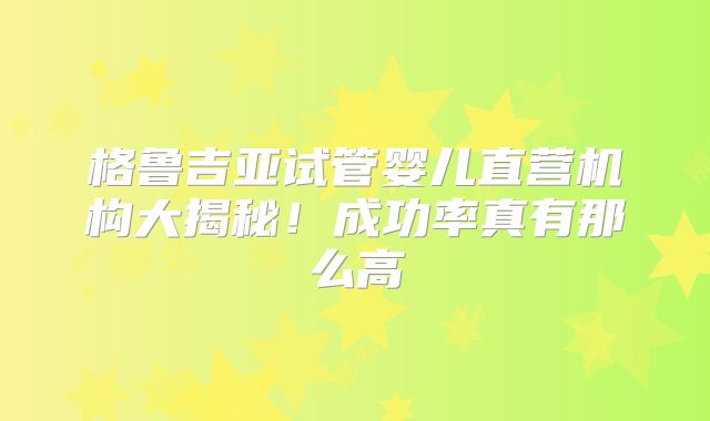 格鲁吉亚试管婴儿直营机构大揭秘！成功率真有那么高