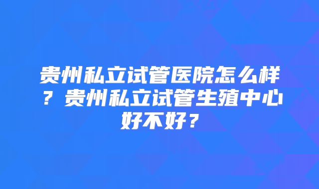 贵州私立试管医院怎么样？贵州私立试管生殖中心好不好？