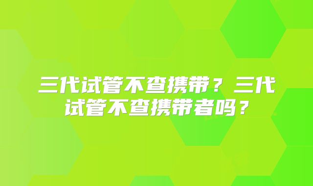 三代试管不查携带？三代试管不查携带者吗？