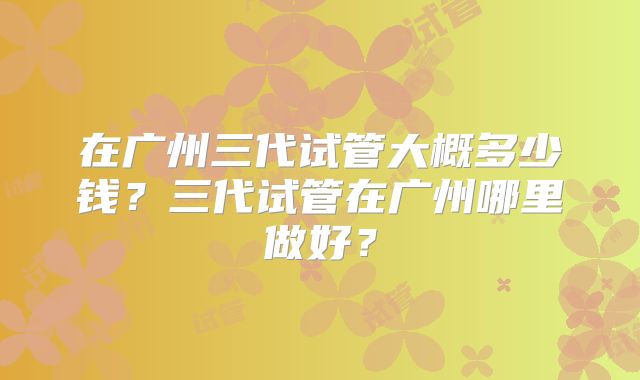 在广州三代试管大概多少钱?三代试管在广州哪里做好?