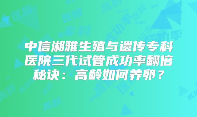中信湘雅生殖与遗传专科医院三代试管成功率翻倍秘诀：高龄如何养卵？