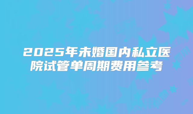 2025年未婚国内私立医院试管单周期费用参考