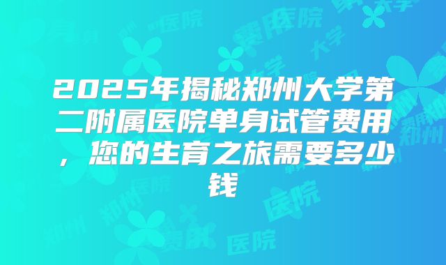 2025年揭秘郑州大学第二附属医院单身试管费用，您的生育之旅需要多少钱