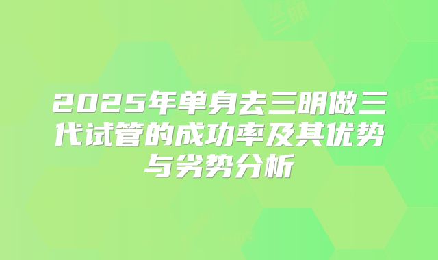 2025年单身去三明做三代试管的成功率及其优势与劣势分析