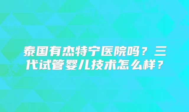 泰国有杰特宁医院吗？三代试管婴儿技术怎么样？