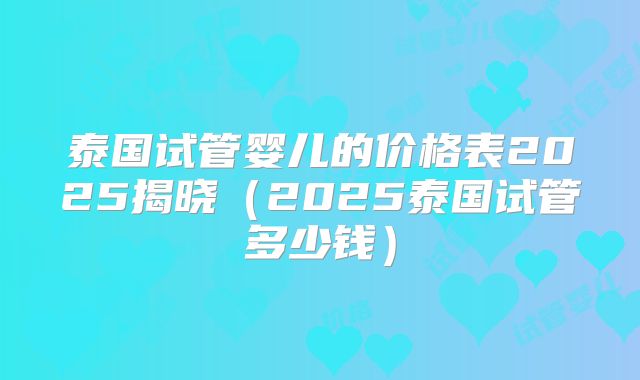 泰国试管婴儿的价格表2025揭晓(2025泰国试管多少钱)