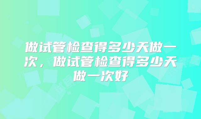 做试管检查得多少天做一次，做试管检查得多少天做一次好
