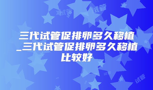 三代试管促排卵多久移植_三代试管促排卵多久移植比较好