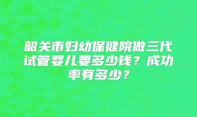 韶关市妇幼保健院做三代试管婴儿要多少钱？成功率有多少？