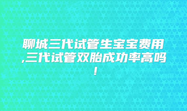 聊城三代试管生宝宝费用,三代试管双胎成功率高吗！