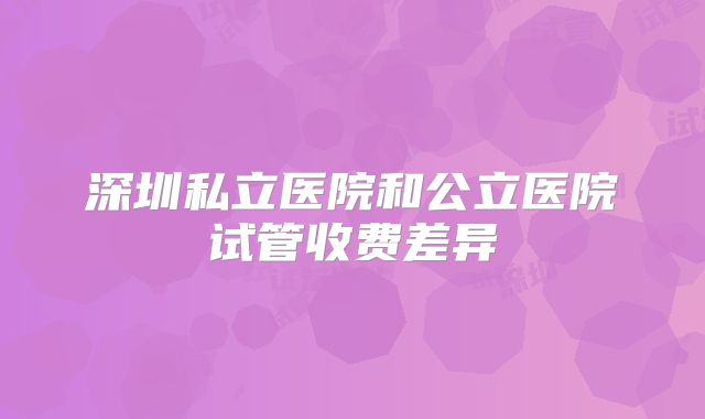 深圳私立医院和公立医院试管收费差异