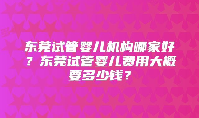 东莞试管婴儿机构哪家好？东莞试管婴儿费用大概要多少钱？