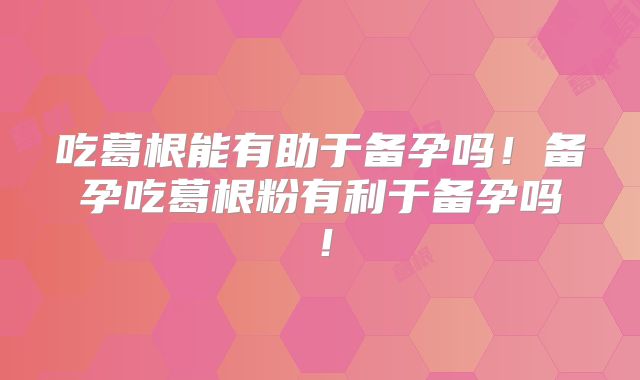 吃葛根能有助于备孕吗!备孕吃葛根粉有利于备孕吗!