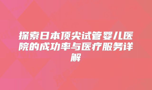 探索日本顶尖试管婴儿医院的成功率与医疗服务详解