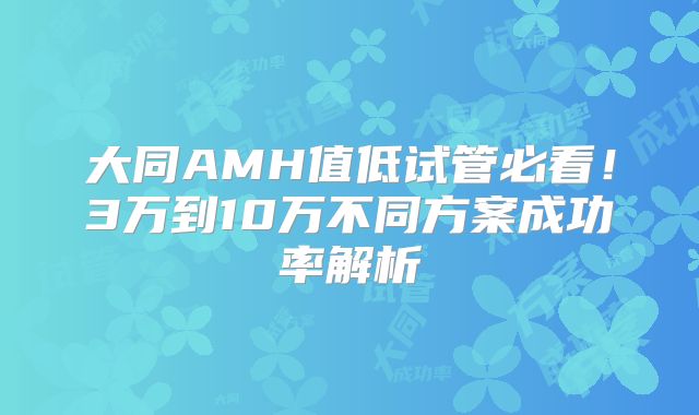 大同AMH值低试管必看！3万到10万不同方案成功率解析