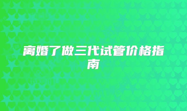 离婚了做三代试管价格指南