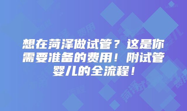 想在菏泽做试管？这是你需要准备的费用！附试管婴儿的全流程！