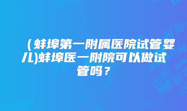 （蚌埠第一附属医院试管婴儿)蚌埠医一附院可以做试管吗？
