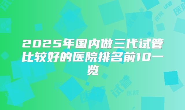 2025年国内做三代试管比较好的医院排名前10一览