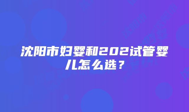 沈阳市妇婴和202试管婴儿怎么选？