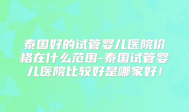 泰国好的试管婴儿医院价格在什么范围-泰国试管婴儿医院比较好是哪家好!