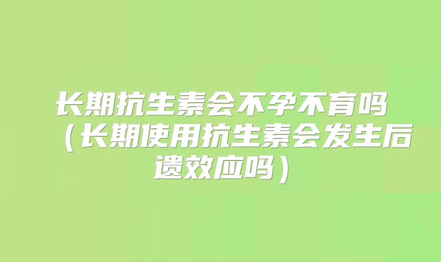长期抗生素会不孕不育吗（长期使用抗生素会发生后遗效应吗）
