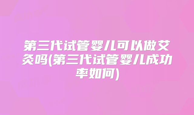 第三代试管婴儿可以做艾灸吗(第三代试管婴儿成功率如何)