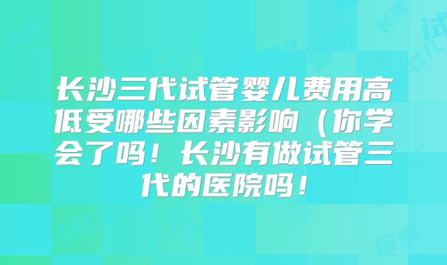 长沙三代试管婴儿费用高低受哪些因素影响（你学会了吗！长沙有做试管三代的医院吗！