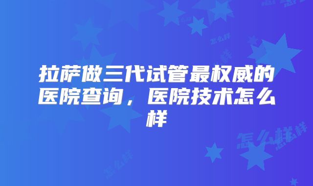 拉萨做三代试管最权威的医院查询,医院技术怎么样