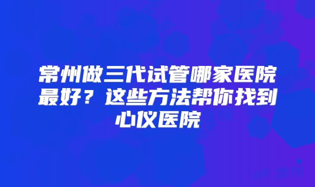 常州做三代试管哪家医院最好？这些方法帮你找到心仪医院