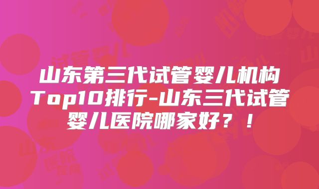 山东第三代试管婴儿机构Top10排行-山东三代试管婴儿医院哪家好？！