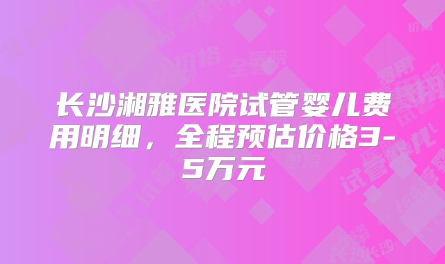 长沙湘雅医院试管婴儿费用明细,全程预估价格3-5万元