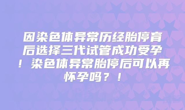 因染色体异常历经胎停育后选择三代试管成功受孕！染色体异常胎停后可以再怀孕吗？！