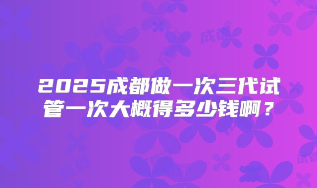 2025成都做一次三代试管一次大概得多少钱啊？