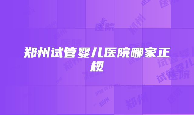 郑州试管婴儿医院哪家正规