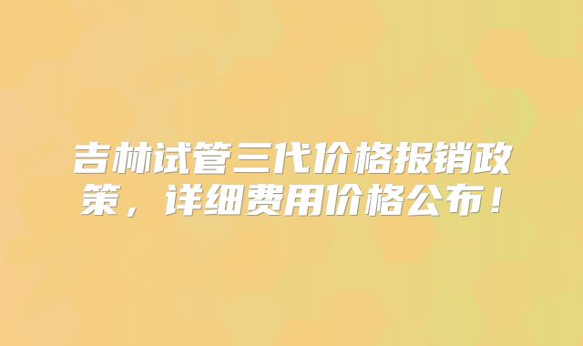 吉林试管三代价格报销政策，详细费用价格公布！