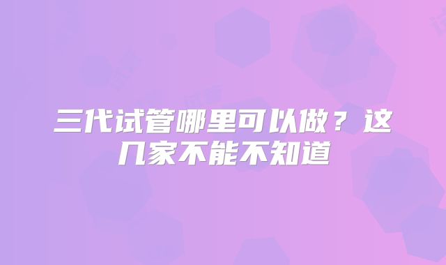 三代试管哪里可以做？这几家不能不知道