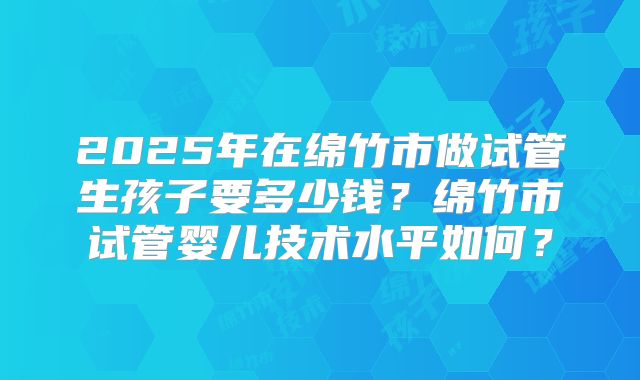 2025年在绵竹市做试管生孩子要多少钱?绵竹市试管婴儿技术水平如何?