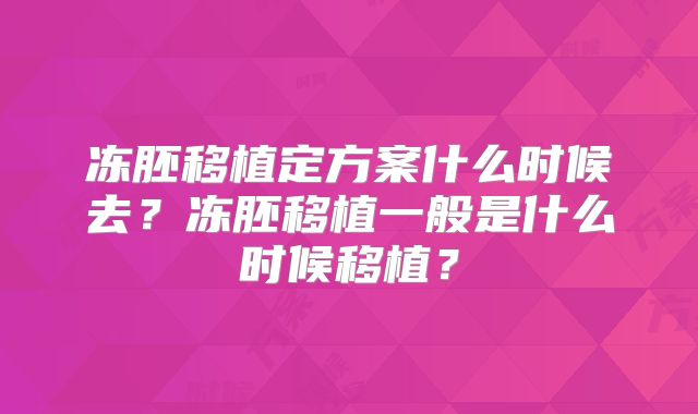 冻胚移植定方案什么时候去?冻胚移植一般是什么时候移植?
