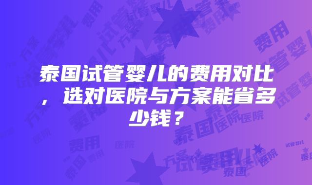 泰国试管婴儿的费用对比，选对医院与方案能省多少钱？