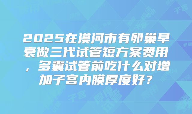 2025在漠河市有卵巢早衰做三代试管短方案费用,多囊试管前吃什么对增加子宫内膜厚度好?