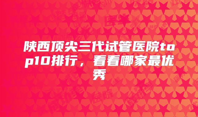 陕西顶尖三代试管医院top10排行,看看哪家最优秀