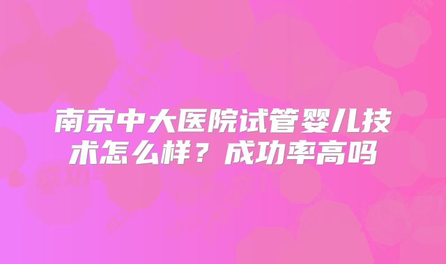 南京中大医院试管婴儿技术怎么样?成功率高吗