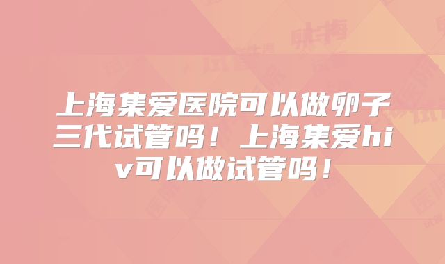 上海集爱医院可以做卵子三代试管吗！上海集爱hiv可以做试管吗！