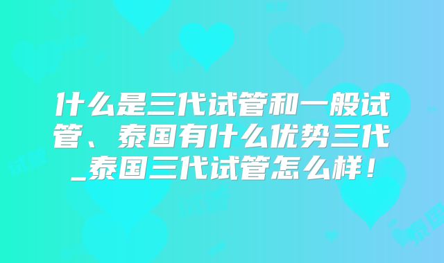 什么是三代试管和一般试管、泰国有什么优势三代_泰国三代试管怎么样!